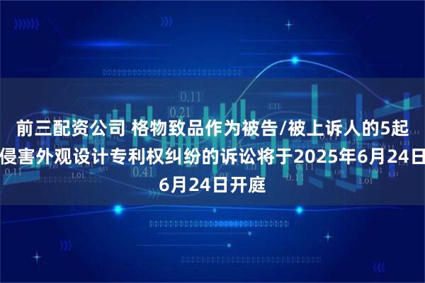 前三配资公司 格物致品作为被告/被上诉人的5起涉及侵害外观设计专利权纠纷的诉讼将于2025年6月24日开庭
