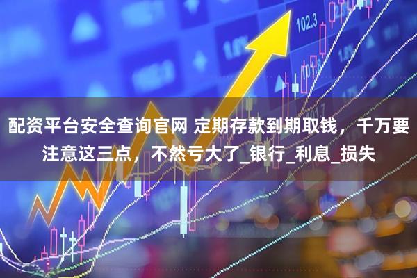 配资平台安全查询官网 定期存款到期取钱，千万要注意这三点，不然亏大了_银行_利息_损失