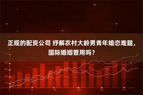 正规的配资公司 纾解农村大龄男青年婚恋难题，国际婚姻管用吗？