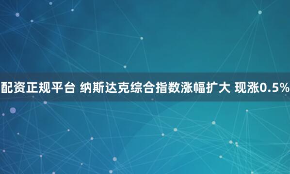 配资正规平台 纳斯达克综合指数涨幅扩大 现涨0.5%