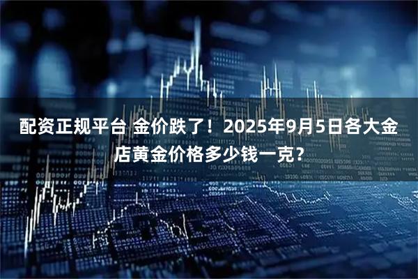 配资正规平台 金价跌了！2025年9月5日各大金店黄金价格多少钱一克？