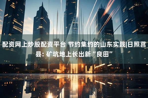 配资网上炒股配资平台 节约集约的山东实践|日照莒县: 矿坑地上长出新“良田”