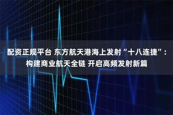配资正规平台 东方航天港海上发射“十八连捷”：构建商业航天全链 开启高频发射新篇