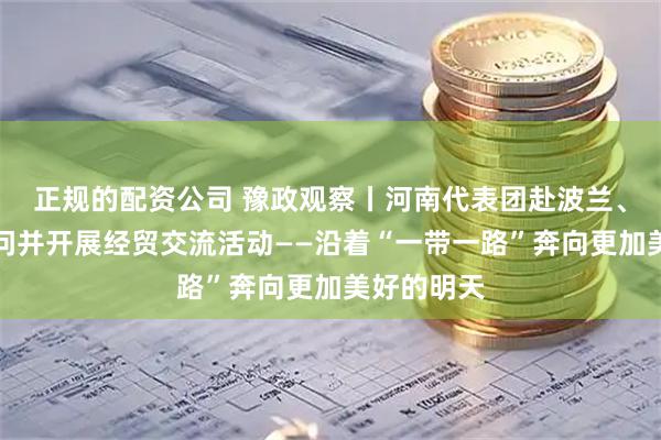 正规的配资公司 豫政观察丨河南代表团赴波兰、卢森堡访问并开展经贸交流活动——沿着“一带一路”奔向更加美好的明天