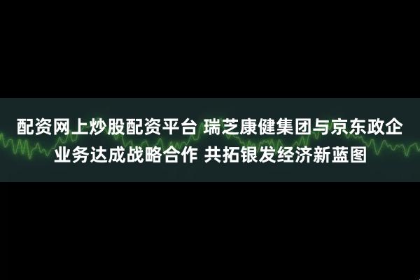 配资网上炒股配资平台 瑞芝康健集团与京东政企业务达成战略合作 共拓银发经济新蓝图
