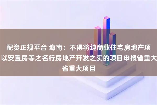 配资正规平台 海南：不得将纯商业住宅房地产项目、以安置房等之名行房地产开发之实的项目申报省重大项目