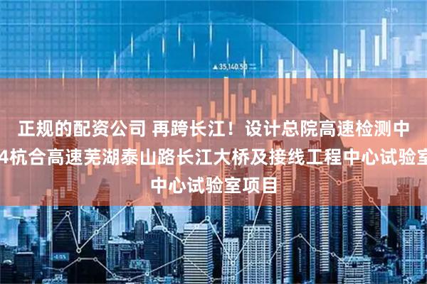 正规的配资公司 再跨长江！设计总院高速检测中标S24杭合高速芜湖泰山路长江大桥及接线工程中心试验室项目