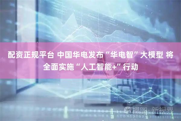 配资正规平台 中国华电发布“华电智”大模型 将全面实施“人工智能+”行动