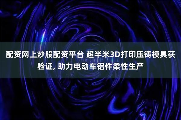 配资网上炒股配资平台 超半米3D打印压铸模具获验证, 助力电动车铝件柔性生产